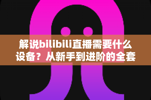 解说bilibili直播需要什么设备?从新手到进阶的全套装备配置完全指南 解说bilibili直播需要什么设备?从新手到进阶的全套装备配置完全指南