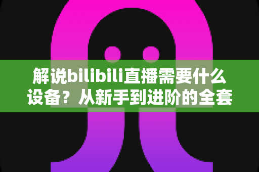 解说bilibili直播需要什么设备？从新手到进阶的全套装备配置完全指南