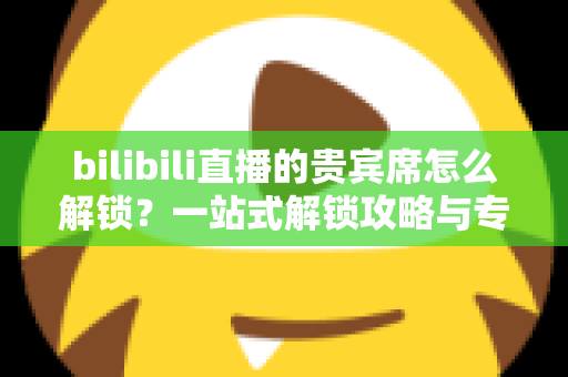bilibili直播的贵宾席怎么解锁?一站式解锁攻略与专属特权全解析 bilibili直播的贵宾席怎么解锁?一站式解锁攻略与专属特权全解析