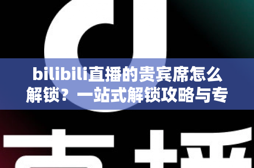 bilibili直播的贵宾席怎么解锁？一站式解锁攻略与专属特权全解析