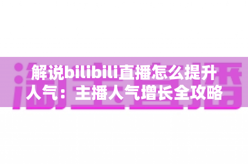 解说bilibili直播怎么提升人气：主播人气增长全攻略与实战技巧分享