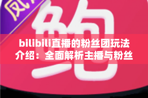 bilibili直播的粉丝团玩法介绍：全面解析主播与粉丝的互动新体验