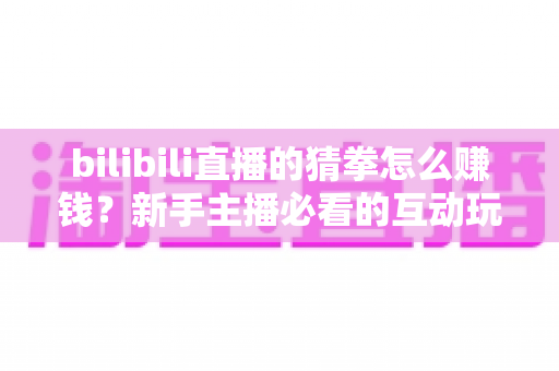 bilibili直播的猜拳怎么赚钱？新手主播必看的互动玩法变现全攻略