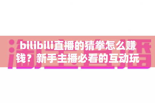 bilibili直播的猜拳怎么赚钱？新手主播必看的互动玩法变现全攻略