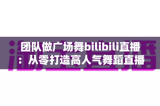 团队做广场舞bilibili直播:从零打造高人气舞蹈直播间的全流程实战指南 团队做广场舞bilibili直播:从零打造高人气舞蹈直播间的全流程实战指南