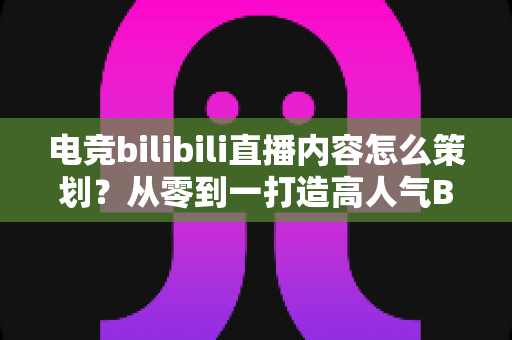 电竞bilibili直播内容怎么策划?从零到一打造高人气B站电竞直播的完整方案 电竞bilibili直播内容怎么策划?从零到一打造高人气B站电竞直播的完整方案
