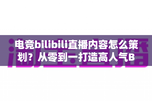 电竞bilibili直播内容怎么策划？从零到一打造高人气B站电竞直播的完整方案
