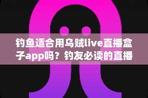 钓鱼适合用乌贼live直播盒子app吗?钓友必读的直播工具深度评测与选择指南 钓鱼适合用乌贼live直播盒子app吗?钓友必读的直播工具深度评测与选择指南