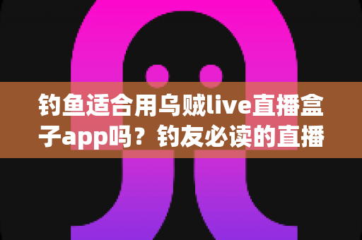 钓鱼适合用乌贼live直播盒子app吗？钓友必读的直播工具深度评测与选择指南