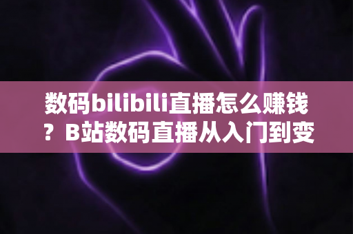 数码bilibili直播怎么赚钱？B站数码直播从入门到变现的完整实战攻略