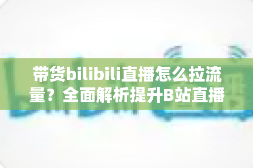 带货bilibili直播怎么拉流量?全面解析提升B站直播人气与转化的实战攻略 带货bilibili直播怎么拉流量?全面解析提升B站直播人气与转化的实战攻略