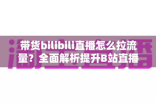 带货bilibili直播怎么拉流量?全面解析提升B站直播人气与转化的实战攻略 带货bilibili直播怎么拉流量?全面解析提升B站直播人气与转化的实战攻略