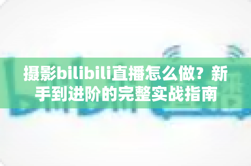 摄影bilibili直播怎么做?新手到进阶的完整实战指南 摄影bilibili直播怎么做?新手到进阶的完整实战指南