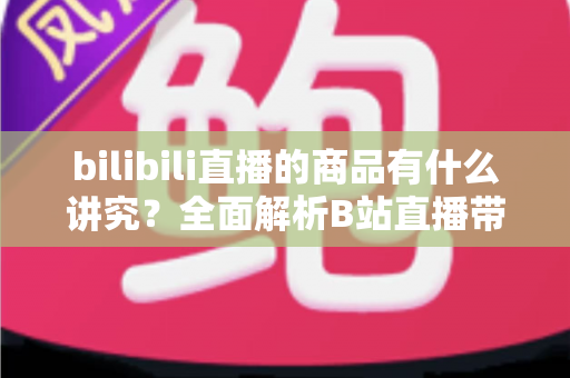 bilibili直播的商品有什么讲究?全面解析B站直播带货选品与运营要点 bilibili直播的商品有什么讲究?全面解析B站直播带货选品与运营要点
