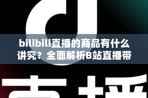 bilibili直播的商品有什么讲究?全面解析B站直播带货选品与运营要点 bilibili直播的商品有什么讲究?全面解析B站直播带货选品与运营要点