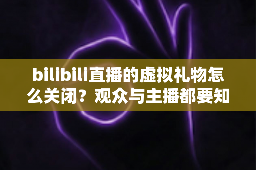 bilibili直播的虚拟礼物怎么关闭？观众与主播都要知道的完整设置指南