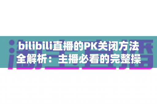 bilibili直播的PK关闭方法全解析：主播必看的完整操作指南与实用技巧