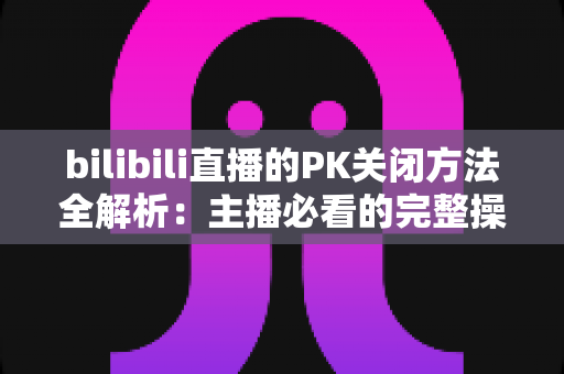 bilibili直播的PK关闭方法全解析：主播必看的完整操作指南与实用技巧