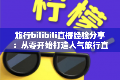 旅行bilibili直播经验分享:从零开始打造人气旅行直播间的全流程实战指南 旅行bilibili直播经验分享:从零开始打造人气旅行直播间的全流程实战指南