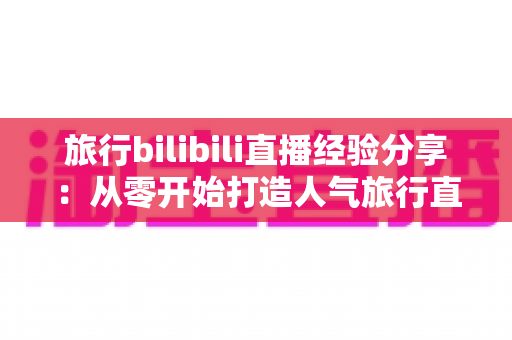 旅行bilibili直播经验分享：从零开始打造人气旅行直播间的全流程实战指南