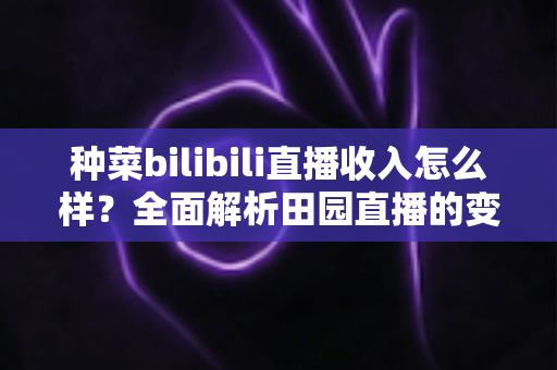 种菜bilibili直播收入怎么样？全面解析田园直播的变现途径与真实收益水平