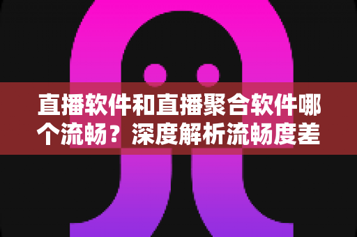 直播软件和直播聚合软件哪个流畅？深度解析流畅度差异，助你告别卡顿找到最顺滑的观影方案