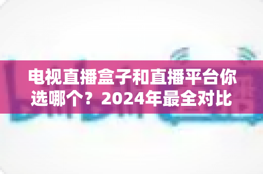 电视直播盒子和直播平台你选哪个?2024年最全对比攻略,看完不再纠结 电视直播盒子和直播平台你选哪个?2024年最全对比攻略,看完不再纠结