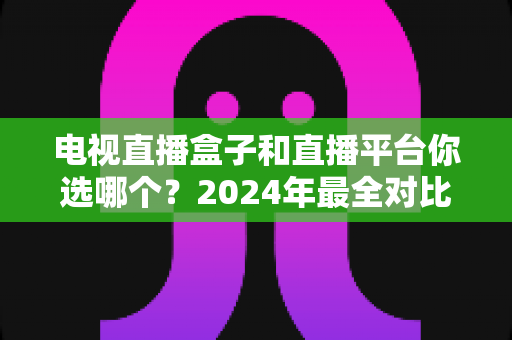 电视直播盒子和直播平台你选哪个?2024年最全对比攻略,看完不再纠结 电视直播盒子和直播平台你选哪个?2024年最全对比攻略,看完不再纠结