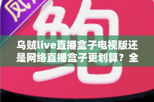 乌贼live直播盒子电视版还是网络直播盒子更划算?全面对比帮你选出高性价比方案 乌贼live直播盒子电视版还是网络直播盒子更划算?全面对比帮你选出高性价比方案