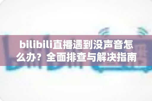 bilibili直播遇到没声音怎么办？全面排查与解决指南助你快速恢复声音