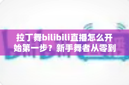 拉丁舞bilibili直播怎么开始第一步？新手舞者从零到开播的完整指南
