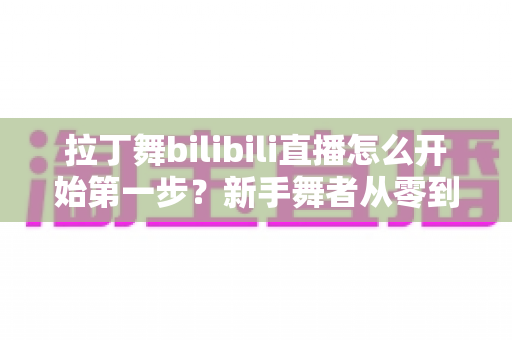 拉丁舞bilibili直播怎么开始第一步？新手舞者从零到开播的完整指南