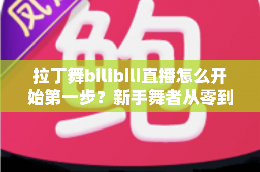 拉丁舞bilibili直播怎么开始第一步？新手舞者从零到开播的完整指南