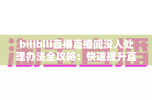 bilibili直播直播间没人处理办法全攻略:快速提升直播间人气与流量的实战指南 bilibili直播直播间没人处理办法全攻略:快速提升直播间人气与流量的实战指南