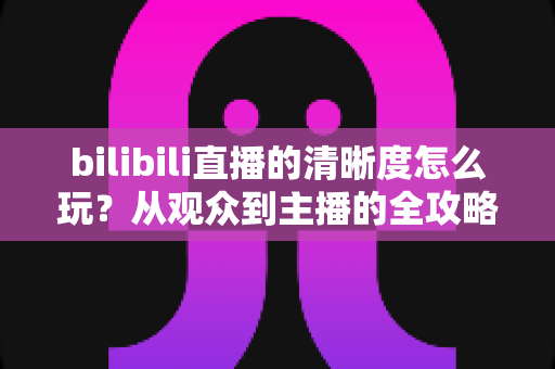 bilibili直播的清晰度怎么玩？从观众到主播的全攻略，助你看片、开播都丝滑