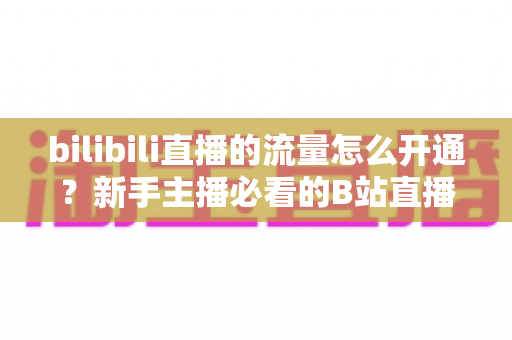 bilibili直播的流量怎么开通？新手主播必看的B站直播流量开通与运营全攻略