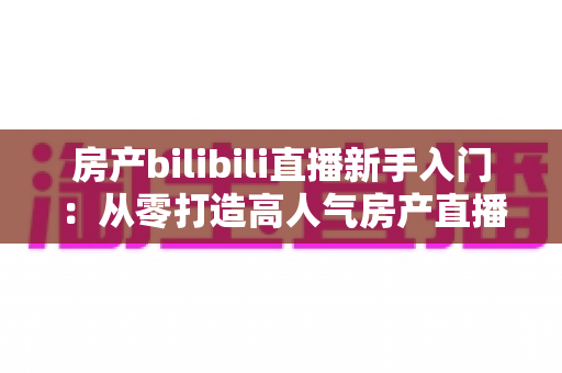房产bilibili直播新手入门:从零打造高人气房产直播间的实战指南 房产bilibili直播新手入门:从零打造高人气房产直播间的实战指南