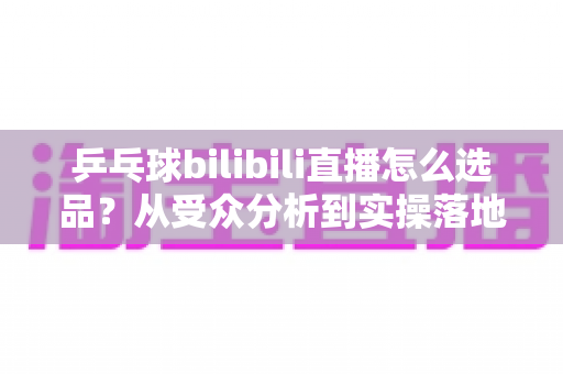 乒乓球bilibili直播怎么选品？从受众分析到实操落地的全流程选品指南