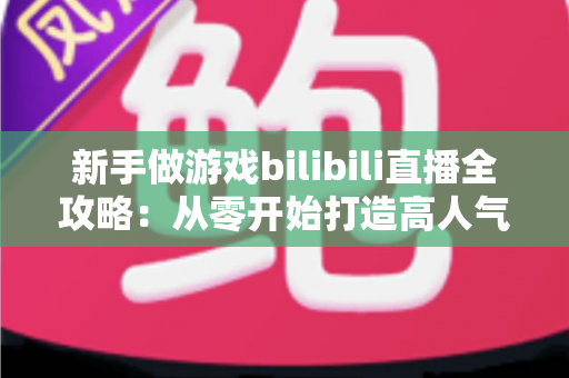新手做游戏bilibili直播全攻略：从零开始打造高人气直播间的实战指南