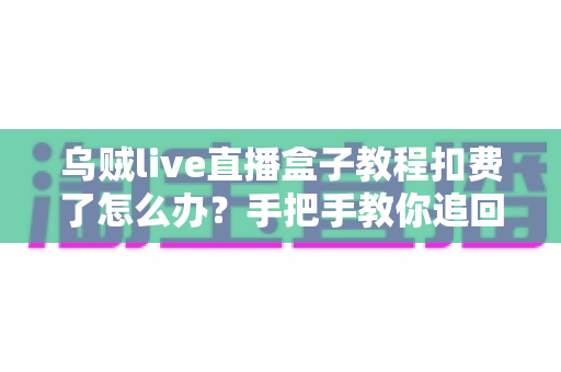 乌贼live直播盒子教程扣费了怎么办？手把手教你追回扣费与避坑全攻略