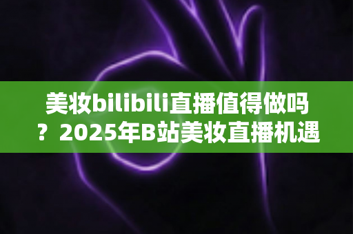 美妆bilibili直播值得做吗?2025年B站美妆直播机遇、挑战与实战指南全解析 美妆bilibili直播值得做吗?2025年B站美妆直播机遇、挑战与实战指南全解析