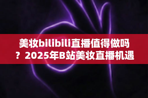美妆bilibili直播值得做吗?2025年B站美妆直播机遇、挑战与实战指南全解析 美妆bilibili直播值得做吗?2025年B站美妆直播机遇、挑战与实战指南全解析