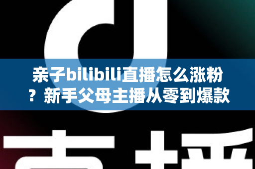 亲子bilibili直播怎么涨粉？新手父母主播从零到爆款的实战涨粉指南
