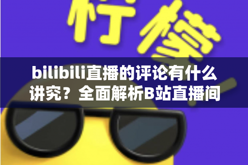 bilibili直播的评论有什么讲究?全面解析B站直播间弹幕礼仪与互动规则 bilibili直播的评论有什么讲究?全面解析B站直播间弹幕礼仪与互动规则