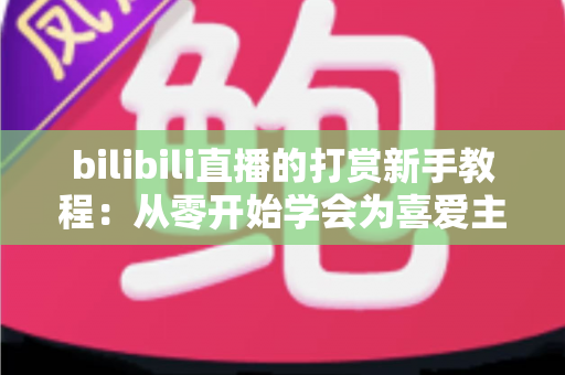bilibili直播的打赏新手教程:从零开始学会为喜爱主播应援的完整指南 bilibili直播的打赏新手教程:从零开始学会为喜爱主播应援的完整指南
