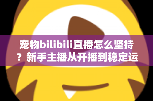 宠物bilibili直播怎么坚持?新手主播从开播到稳定运营的实战生存指南 宠物bilibili直播怎么坚持?新手主播从开播到稳定运营的实战生存指南