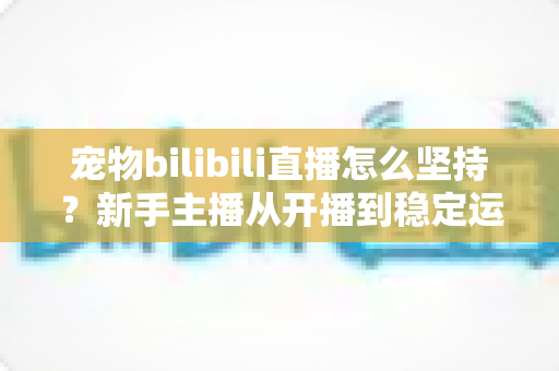 宠物bilibili直播怎么坚持？新手主播从开播到稳定运营的实战生存指南