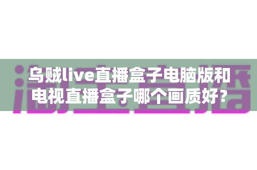 乌贼live直播盒子电脑版和电视直播盒子哪个画质好?深度解析两大直播方案的画质差异与选购指南 乌贼live直播盒子电脑版和电视直播盒子哪个画质好?深度解析两大直播方案的画质差异与选购指南