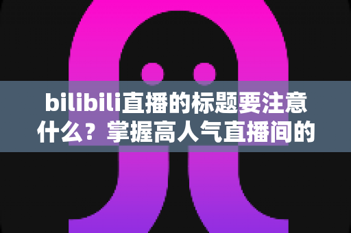 bilibili直播的标题要注意什么？掌握高人气直播间的标题创作秘诀与实战技巧