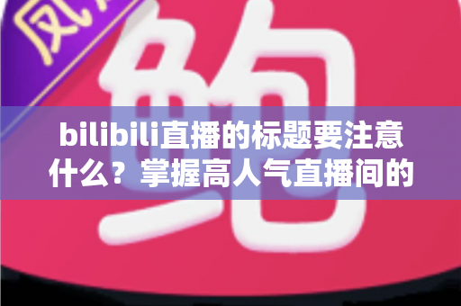 bilibili直播的标题要注意什么？掌握高人气直播间的标题创作秘诀与实战技巧